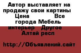 Автор выставляет на продажу свои картины  › Цена ­ 22 000 - Все города Мебель, интерьер » Другое   . Алтай респ.